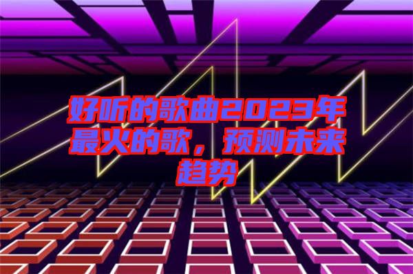 好聽的歌曲2023年最火的歌，預測未來趨勢