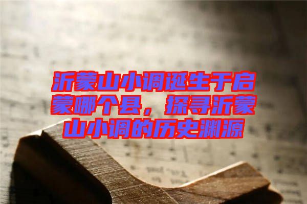 沂蒙山小調誕生于啟蒙哪個縣，探尋沂蒙山小調的歷史淵源