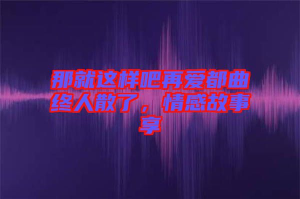 那就這樣吧再愛都曲終人散了，情感故事享