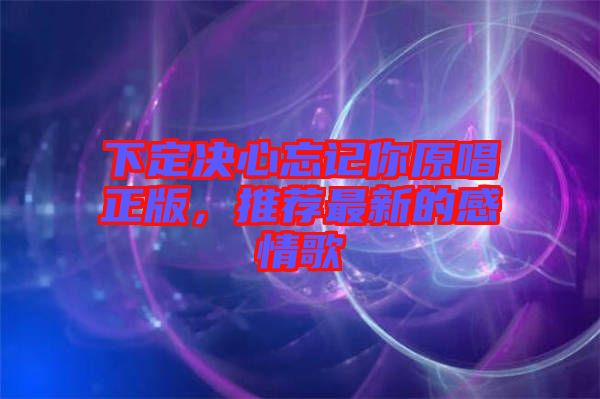 下定決心忘記你原唱正版，推薦最新的感情歌