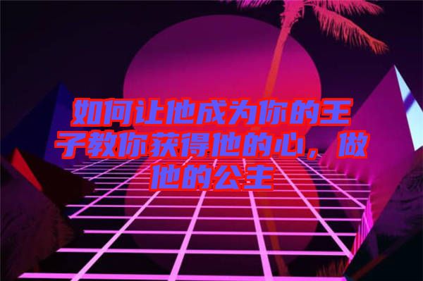 如何讓他成為你的王子教你獲得他的心，做他的公主