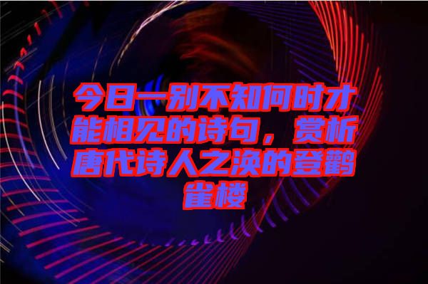 今日一別不知何時才能相見的詩句，賞析唐代詩人之渙的登鸛雀樓