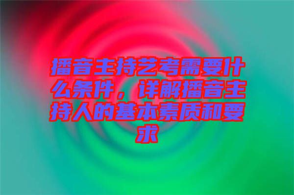 播音主持藝考需要什么條件，詳解播音主持人的基本素質和要求