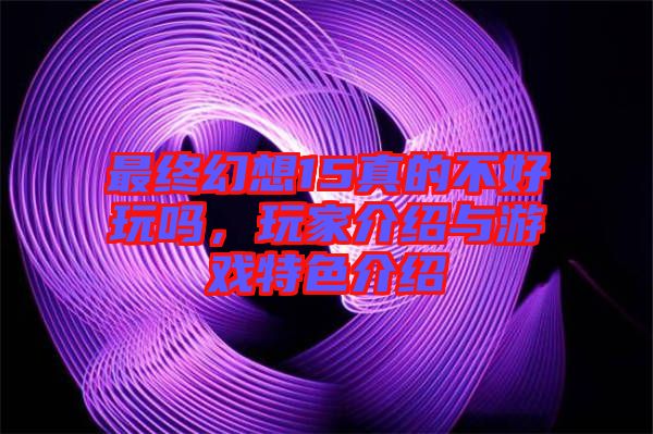 最終幻想15真的不好玩嗎，玩家介紹與游戲特色介紹