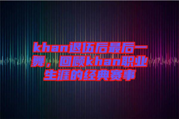 khan退伍后最后一舞，回顧khan職業(yè)生涯的經典賽事