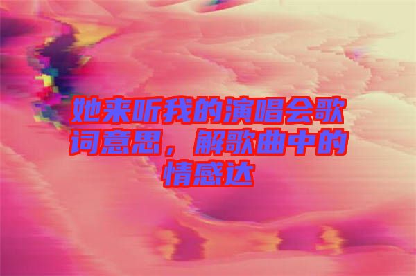 她來聽我的演唱會歌詞意思，解歌曲中的情感達