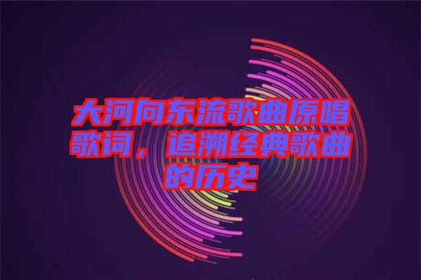 大河向東流歌曲原唱歌詞，追溯經典歌曲的歷史