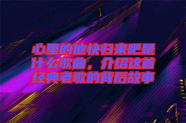 心里的他快歸來吧是什么歌曲，介紹這首經(jīng)典老歌的背后故事