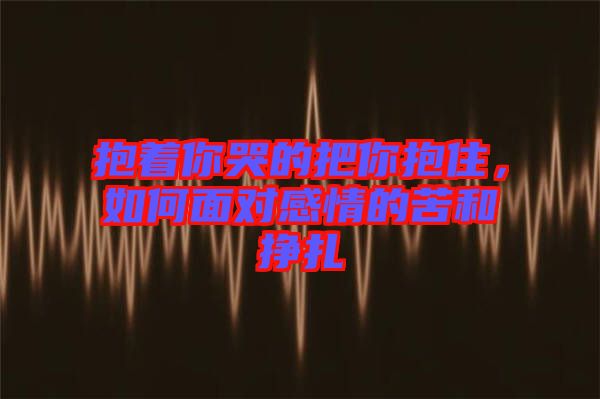 抱著你哭的把你抱住，如何面對感情的苦和掙扎