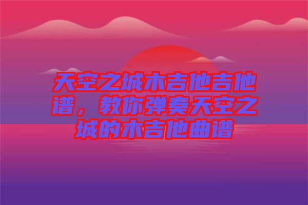 天空之城木吉他吉他譜，教你彈奏天空之城的木吉他曲譜