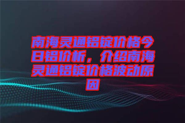 南海靈通鋁錠價格今日鋁價析，介紹南海靈通鋁錠價格波動原因