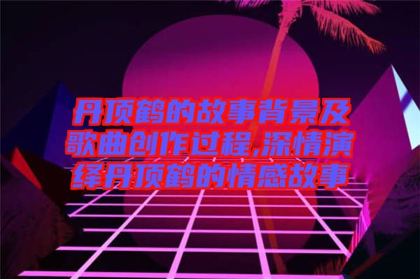 丹頂鶴的故事背景及歌曲創作過程,深情演繹丹頂鶴的情感故事