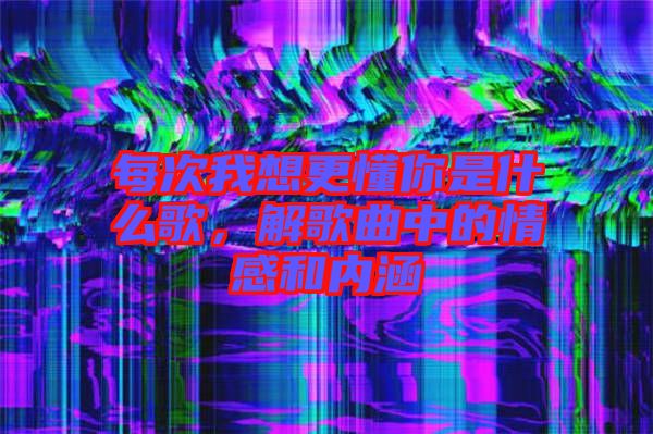 每次我想更懂你是什么歌，解歌曲中的情感和內涵