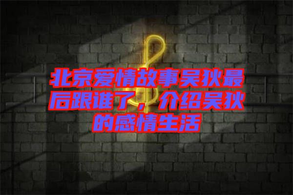 北京愛情故事吳狄最后跟誰了，介紹吳狄的感情生活