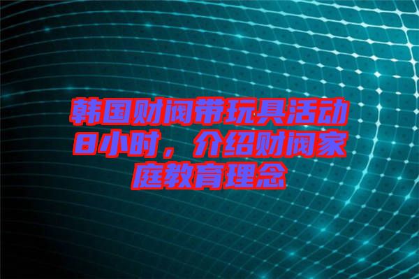 韓國財閥帶玩具活動8小時，介紹財閥家庭教育理念