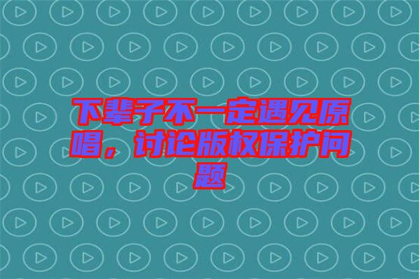 下輩子不一定遇見原唱，討論版權(quán)保護(hù)問題