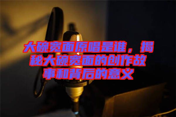 大碗寬面原唱是誰，揭秘大碗寬面的創作故事和背后的意義