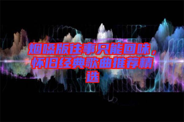 煙嗓版往事只能回味，懷舊經典歌曲推薦精選