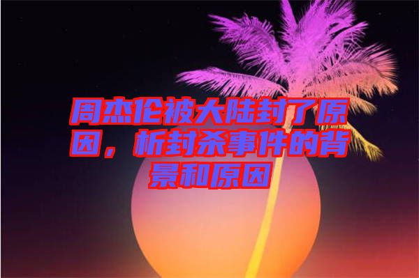 周杰倫被大陸封了原因，析封殺事件的背景和原因