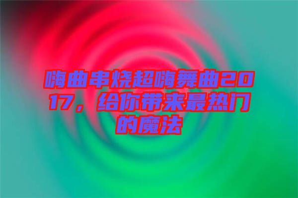 嗨曲串燒超嗨舞曲2017，給你帶來(lái)最熱門的魔法