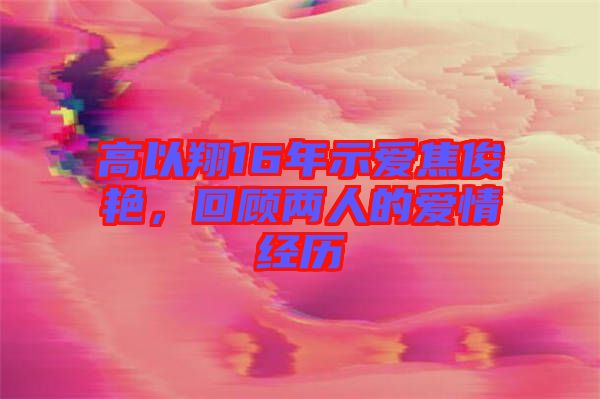 高以翔16年示愛焦俊艷，回顧兩人的愛情經歷