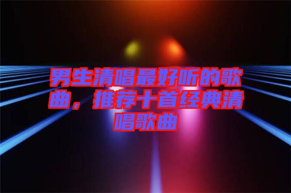 男生清唱最好聽的歌曲，推薦十首經典清唱歌曲