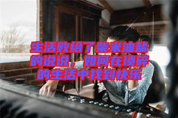 生活敗給了柴米油鹽的說說，如何在瑣碎的生活中找到快樂