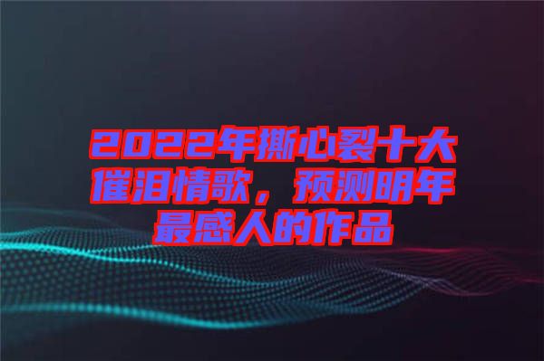 2022年撕心裂十大催淚情歌，預測明年最感人的作品