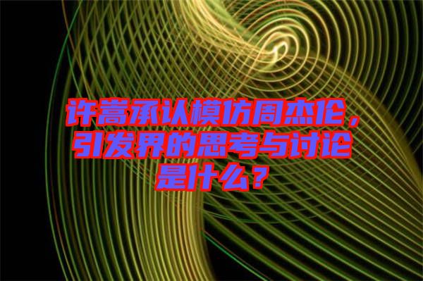 許嵩承認模仿周杰倫，引發界的思考與討論是什么？