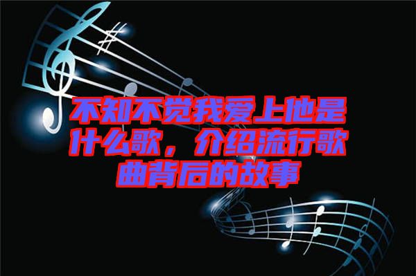 不知不覺(jué)我愛(ài)上他是什么歌，介紹流行歌曲背后的故事