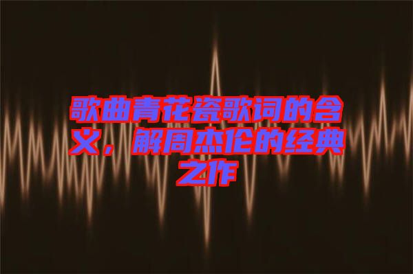 歌曲青花瓷歌詞的含義，解周杰倫的經典之作