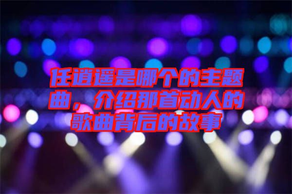 任逍遙是哪個的主題曲，介紹那首動人的歌曲背后的故事