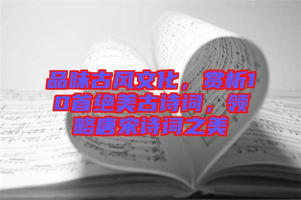 品味古風(fēng)文化，賞析10首絕美古詩詞，領(lǐng)略唐宋詩詞之美