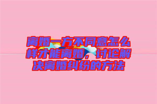 離婚一方不同意怎么樣才能離婚，討論解決離婚糾紛的方法