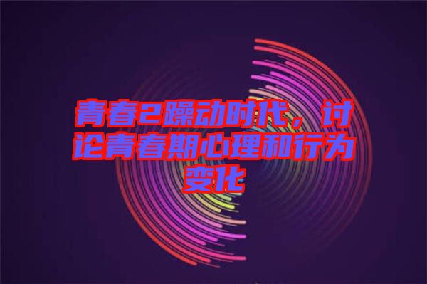 青春2躁動時代，討論青春期心理和行為變化