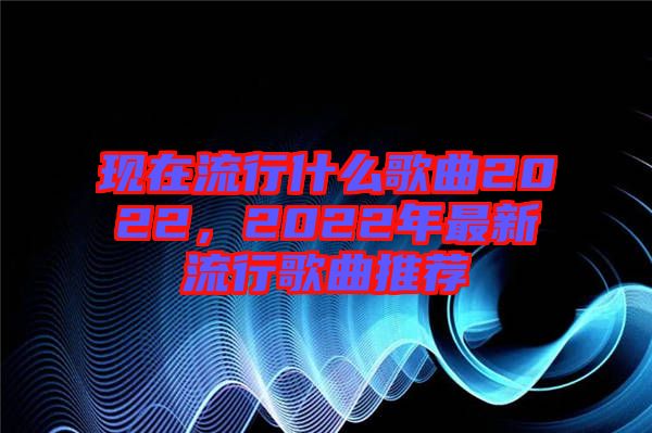 現(xiàn)在流行什么歌曲2022，2022年最新流行歌曲推薦