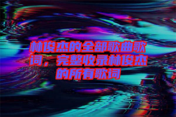 林俊杰的全部歌曲歌詞，完整收錄林俊杰的所有歌詞