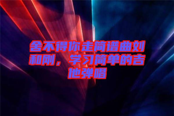 舍不得你走簡譜曲劉和剛，學(xué)習(xí)簡單的吉他彈唱