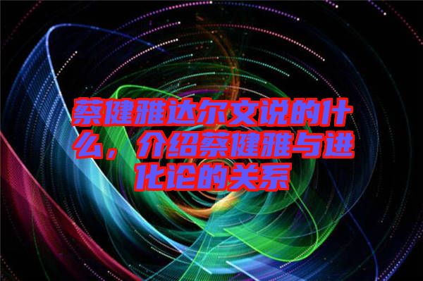 蔡健雅達爾文說的什么，介紹蔡健雅與進化論的關系