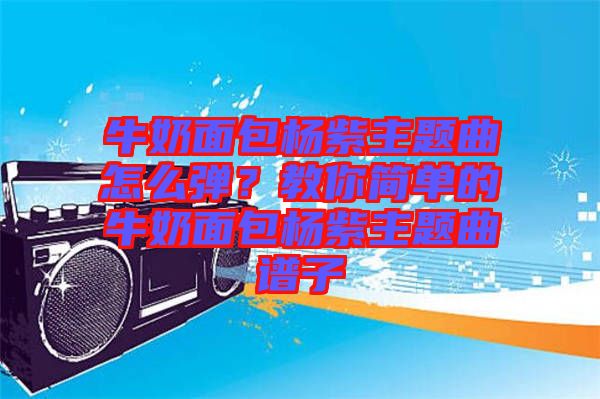 牛奶面包楊紫主題曲怎么彈？教你簡單的牛奶面包楊紫主題曲譜子