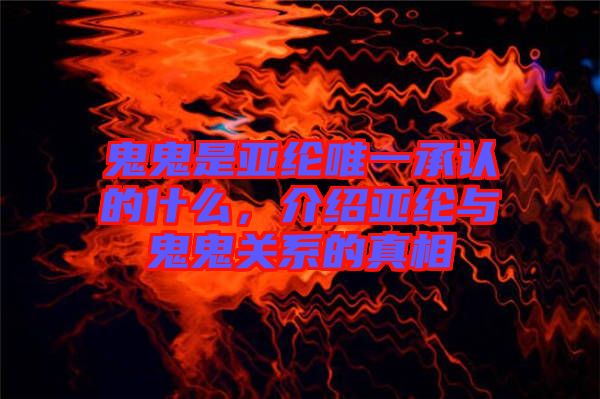 鬼鬼是亞綸唯一承認的什么，介紹亞綸與鬼鬼關系的真相