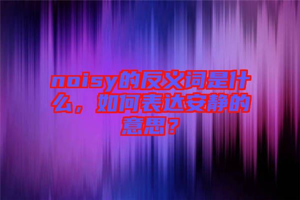 noisy的反義詞是什么，如何表達安靜的意思？