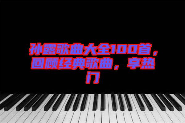 孫露歌曲大全100首，回顧經典歌曲，享熱門