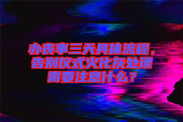 辦喪事三天具體流程，告別儀式火化灰處理需要注意什么？