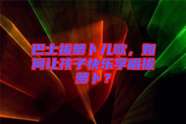 巴士拔蘿卜兒歌，如何讓孩子快樂學唱拔蘿卜？