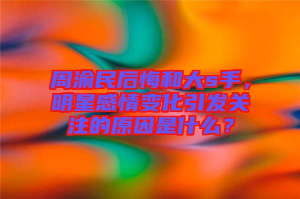 周渝民后悔和大s手，明星感情變化引發(fā)關(guān)注的原因是什么？