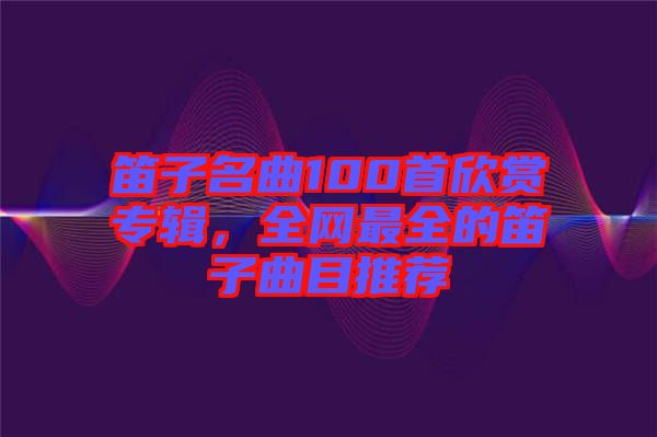 笛子名曲100首欣賞專輯，全網最全的笛子曲目推薦