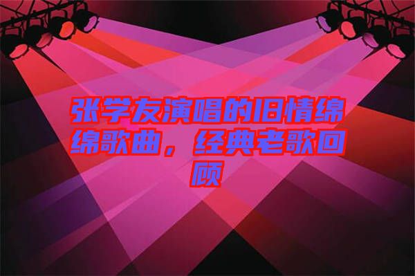 張學友演唱的舊情綿綿歌曲，經典老歌回顧