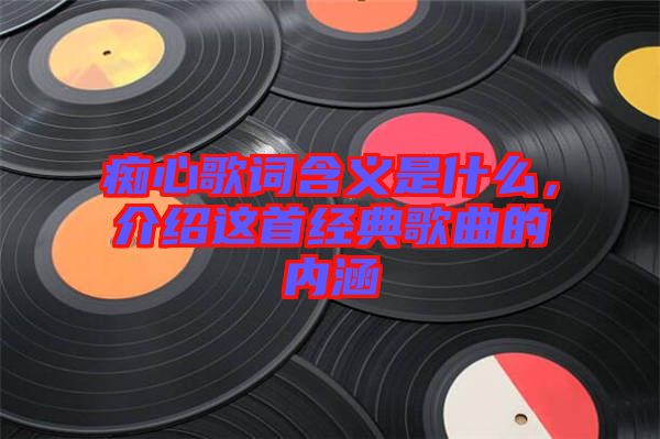 癡心歌詞含義是什么，介紹這首經典歌曲的內涵