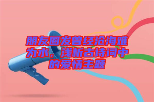 朋友圈發曾經滄海難為水，淺析古詩詞中的愛情主題